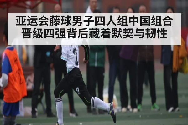 亚运会藤球男子四人组中国组合晋级四强背后藏着默契与韧性 | PG