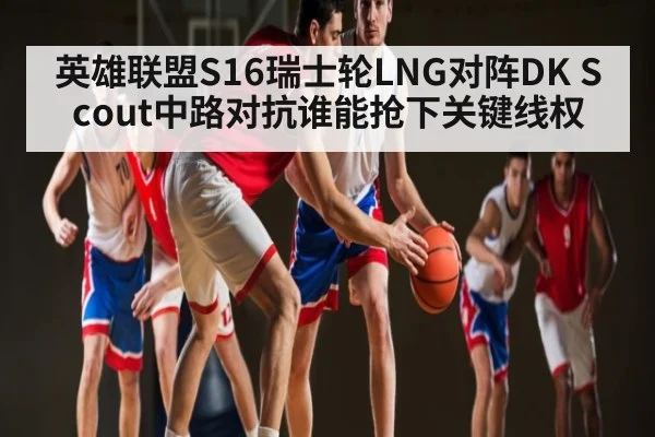 英雄联盟S16瑞士轮LNG对阵DK Scout中路对抗谁能抢下关键线权